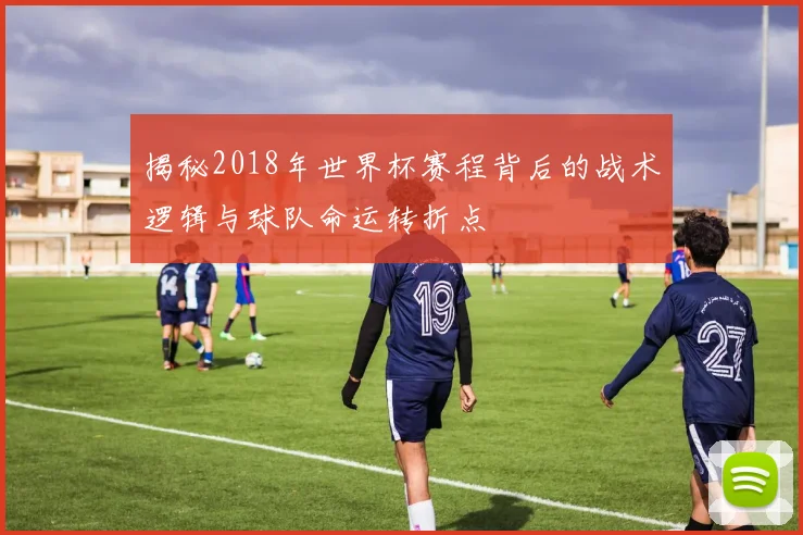 揭秘2018年世界杯赛程背后的战术逻辑与球队命运转折点