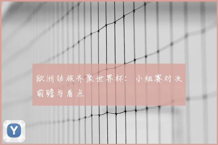 欧洲劲旅齐聚世界杯:小组赛对决前瞻与看点