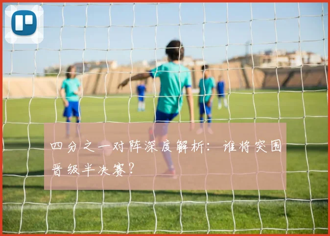 四分之一对阵深度解析：谁将突围晋级半决赛？