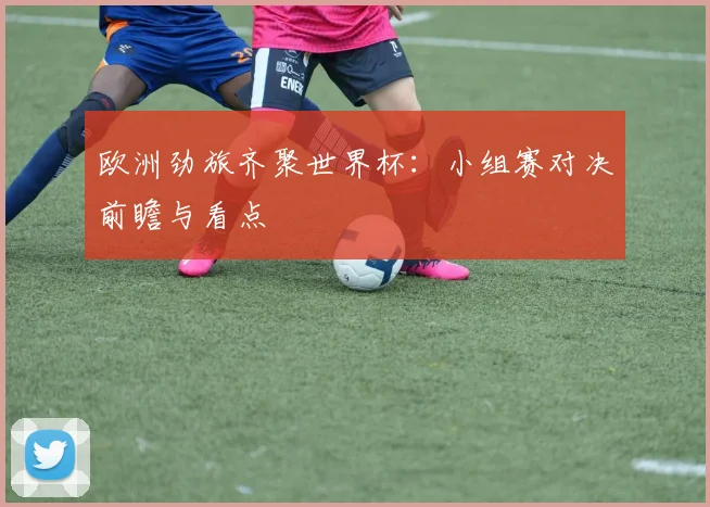 欧洲劲旅齐聚世界杯:小组赛对决前瞻与看点