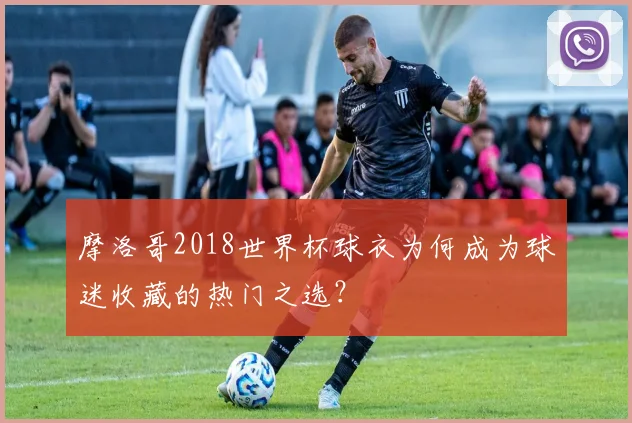 摩洛哥2018世界杯球衣为何成为球迷收藏的热门之选？