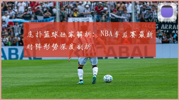 虎扑篮球独家解析：NBA季后赛最新对阵形势深度剖析