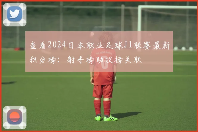 查看2024日本职业足球J1联赛最新积分榜:射手榜助攻榜关联