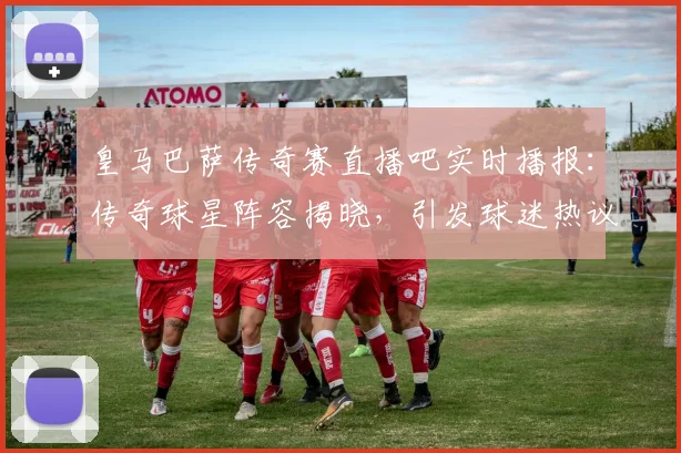皇马巴萨传奇赛直播吧实时播报：传奇球星阵容揭晓，引发球迷热议
