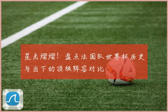 星光熠熠！盘点法国队世界杯历史与当下的顶级阵容对比