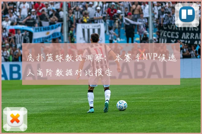 虎扑篮球数据洞察：本赛季MVP候选人高阶数据对比报告