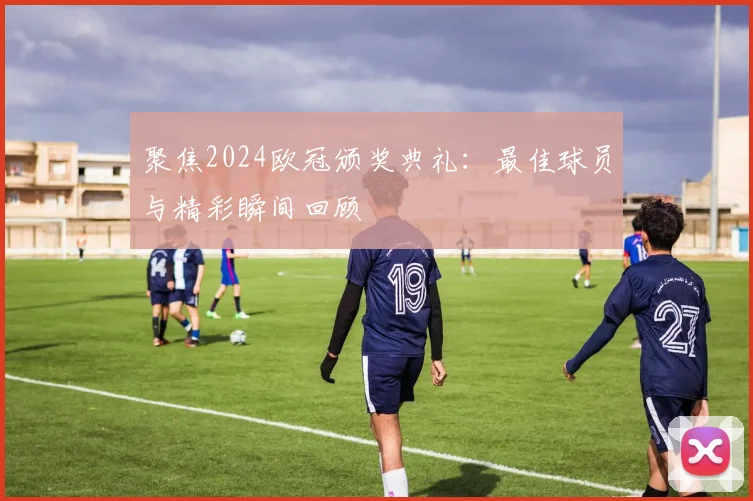 聚焦2024欧冠颁奖典礼：最佳球员与精彩瞬间回顾
