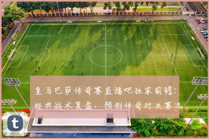 皇马巴萨传奇赛直播吧独家前瞻：经典战术复盘，预测传奇对决赛况