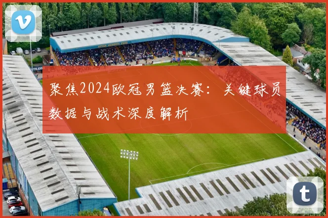 聚焦2024欧冠男篮决赛：关键球员数据与战术深度解析