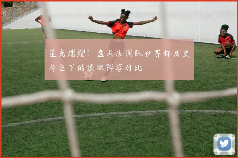 星光熠熠！盘点法国队世界杯历史与当下的顶级阵容对比