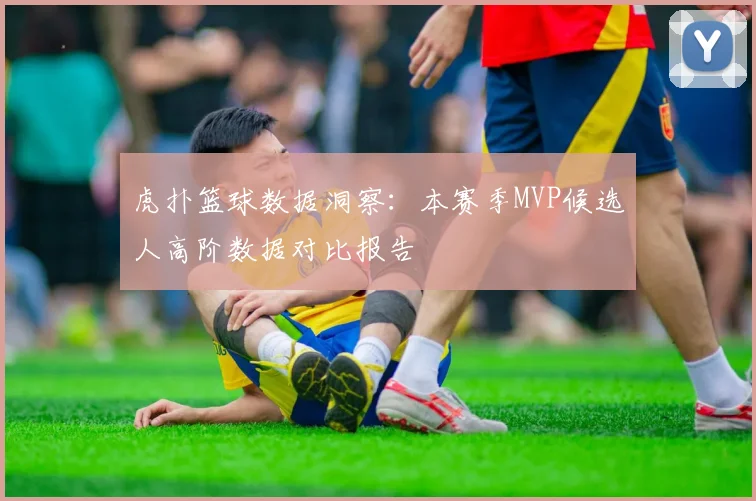 虎扑篮球数据洞察：本赛季MVP候选人高阶数据对比报告