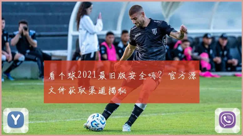 看个球2021最旧版安全吗?官方源文件获取渠道揭秘